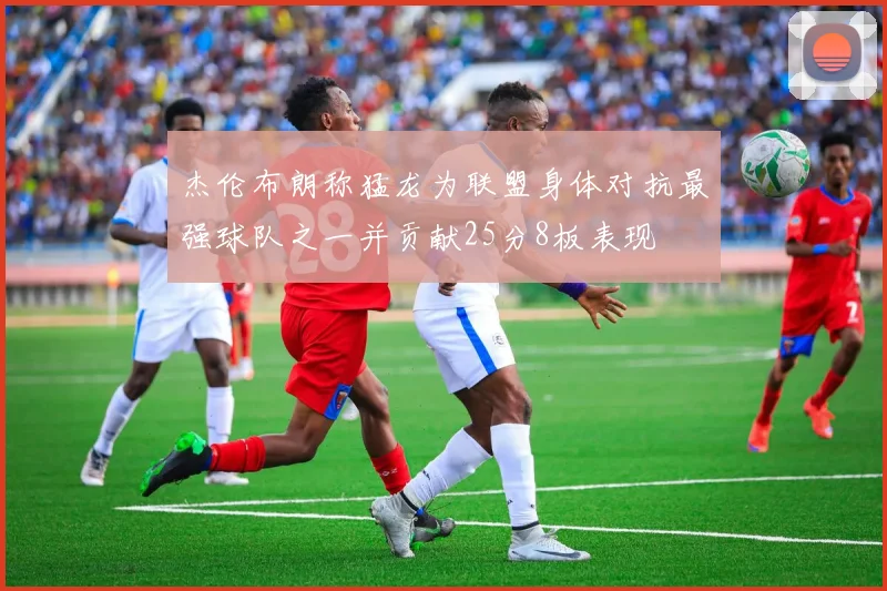 杰伦布朗称猛龙为联盟身体对抗最强球队之一并贡献25分8板表现