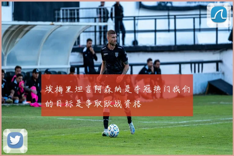 埃梅里坦言阿森纳是夺冠热门我们的目标是争取欧战资格