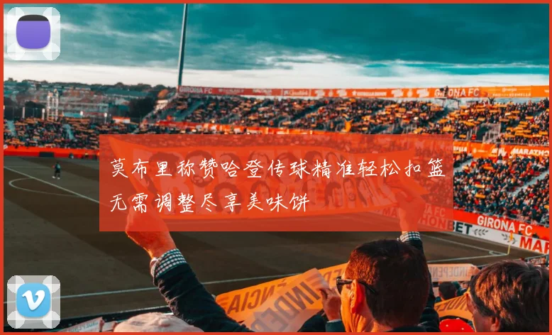 莫布里称赞哈登传球精准轻松扣篮无需调整尽享美味饼