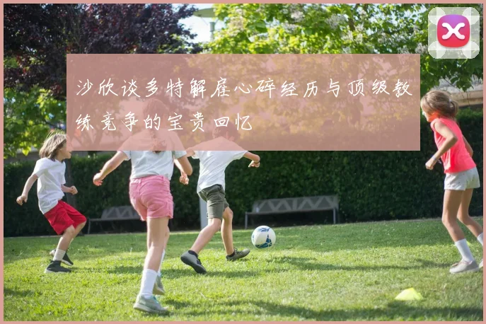 沙欣谈多特解雇心碎经历与顶级教练竞争的宝贵回忆