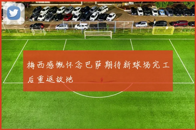 梅西感慨怀念巴萨期待新球场完工后重返故地