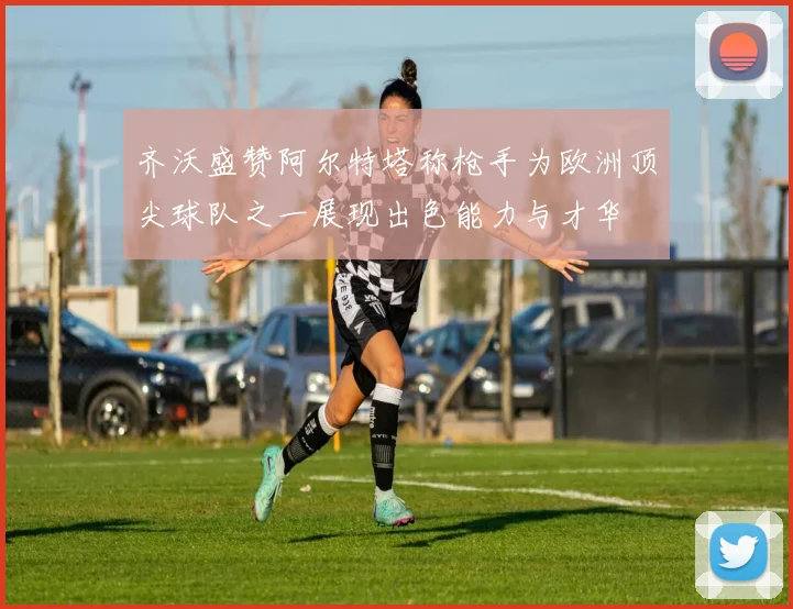 齐沃盛赞阿尔特塔称枪手为欧洲顶尖球队之一展现出色能力与才华