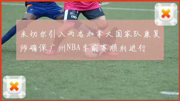 米切尔引入两名加拿大国家队康复师确保广州NBA季前赛顺利进行