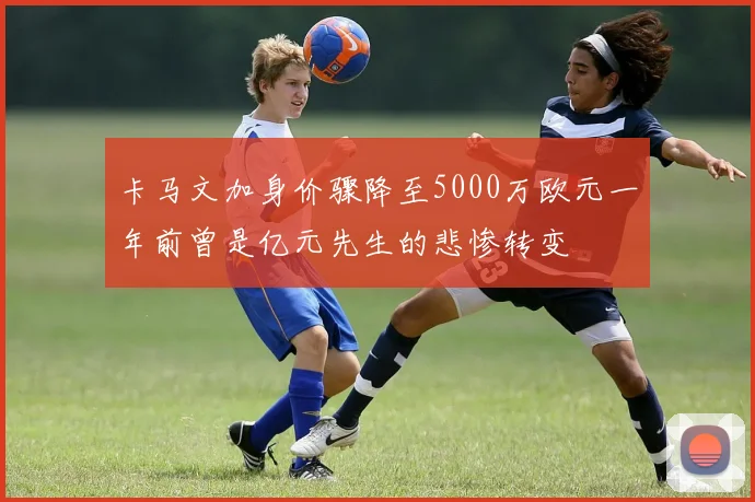 卡马文加身价骤降至5000万欧元一年前曾是亿元先生的悲惨转变