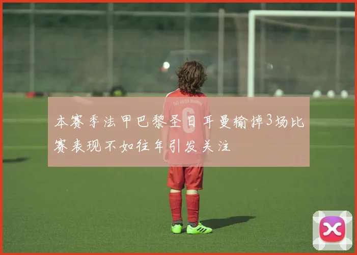本赛季法甲巴黎圣日耳曼输掉3场比赛表现不如往年引发关注