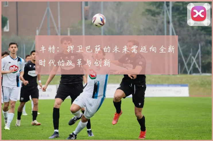 丰特：捍卫巴萨的未来需迈向全新时代的改革与创新
