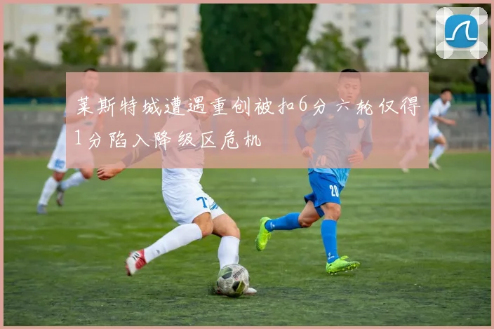 莱斯特城遭遇重创被扣6分六轮仅得1分陷入降级区危机