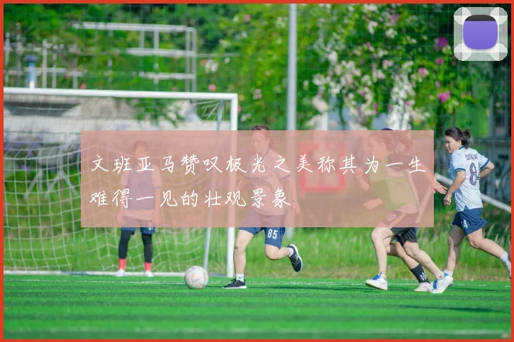 文班亚马赞叹极光之美称其为一生难得一见的壮观景象