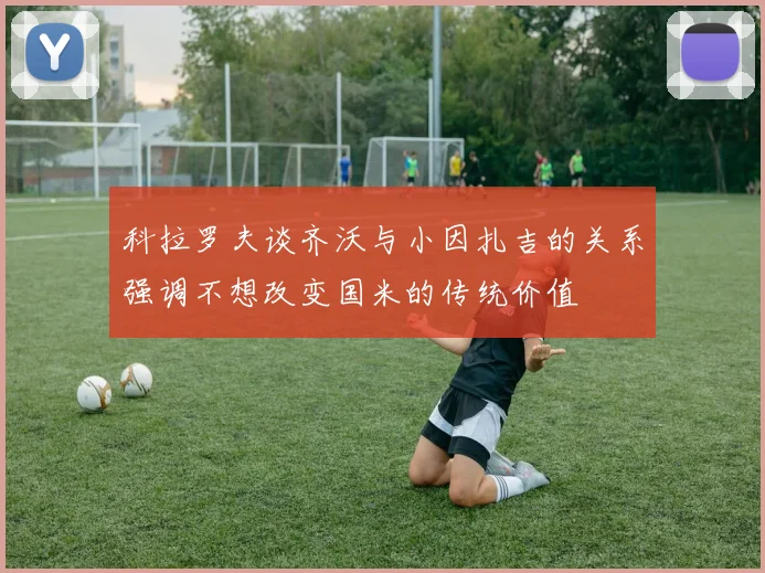 科拉罗夫谈齐沃与小因扎吉的关系强调不想改变国米的传统价值