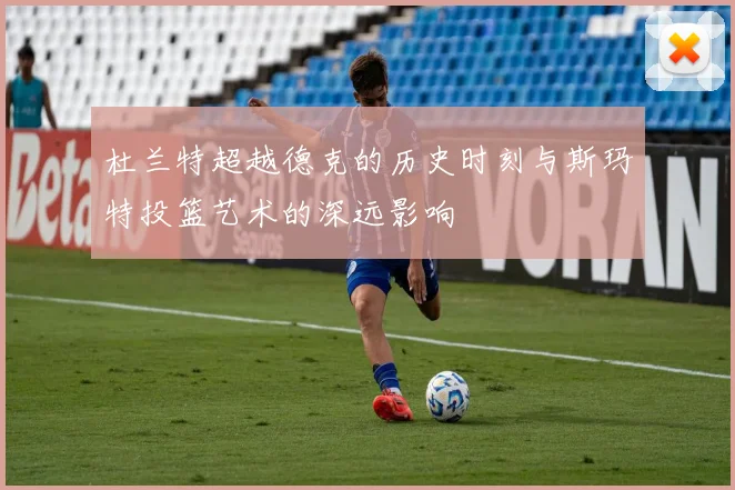 杜兰特超越德克的历史时刻与斯玛特投篮艺术的深远影响