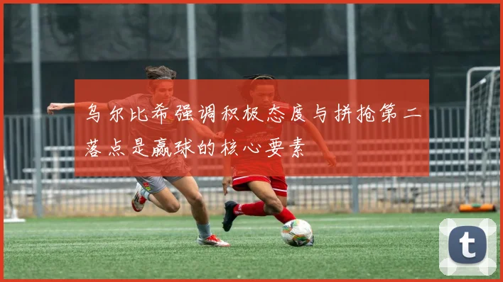 乌尔比希强调积极态度与拼抢第二落点是赢球的核心要素
