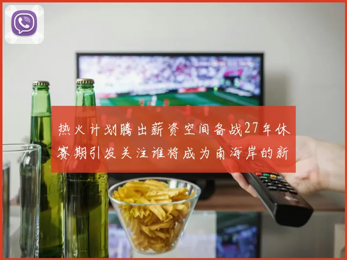 热火计划腾出薪资空间备战27年休赛期引发关注谁将成为南海岸的新星