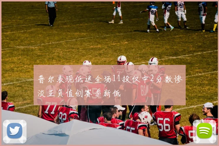 普尔表现低迷全场11投仅中2分数惨淡正负值创赛季新低