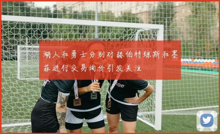 湖人和勇士分别对赫伯特琼斯和墨菲进行交易询价引发关注