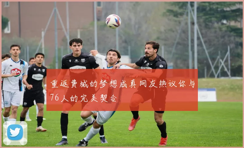 重返费城的梦想成真网友热议你与76人的完美契合