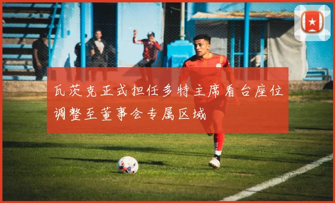 瓦茨克正式担任多特主席看台座位调整至董事会专属区域